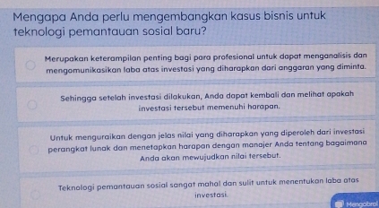 Mengapa Anda perlu mengembangkan kasus bisnis untuk 
teknologi pemantauan sosial baru? 
Merupakan keterampilan penting bagi para profesional untuk dapat menganalisis dan 
mengomunikasikan laba atas investasi yang diharapkan dari anggaran yang diminta. 
Sehingga setelah investasi dilakukan, Anda dapat kembali dan melihat apakah 
investasi tersebut memenuhi harapan. 
Untuk menguraikan dengan jelas nilai yang diharapkan yang diperoleh dari investasi 
perangkat lunak dan menetapkan harapan dengan manajer Anda tentang bagaimana 
Anda akan mewujudkan nilai tersebut. 
Teknologi pemantauan sosial sangat mahal dan sulit untuk menentukan laba atas 
investasi 
Mengobrol