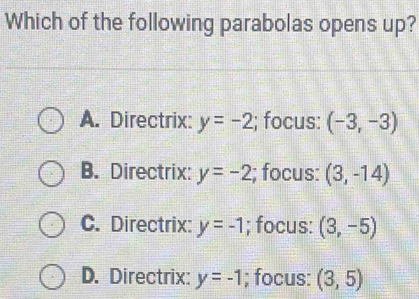 Which of the following parabolas opens up?
A. Directrix: y=-2; focus: (-3,-3)
B. Directrix: y=-2; focus: (3,-14)
C. Directrix: y=-1; focus: (3,-5)
D. Directrix: y=-1; focus: (3,5)