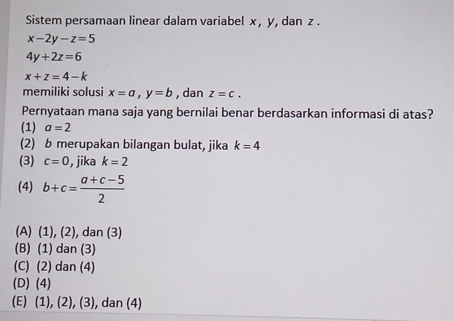 Sistem persamaan linear dalam variabel x , y, dan z.
x-2y-z=5
4y+2z=6
x+z=4-k
memiliki solusi x=a, y=b , dan z=c. 
Pernyataan mana saja yang bernilai benar berdasarkan informasi di atas?
(1) a=2
(2) b merupakan bilangan bulat, jika k=4
(3) c=0 , jika k=2
(4) b+c= (a+c-5)/2 
(A) (1), (2), dan (3)
(B) (1) dan (3)
(C) (2) dan (4)
(D) (4)
(E) (¹ 1,(2 ),(3) , dan (4)