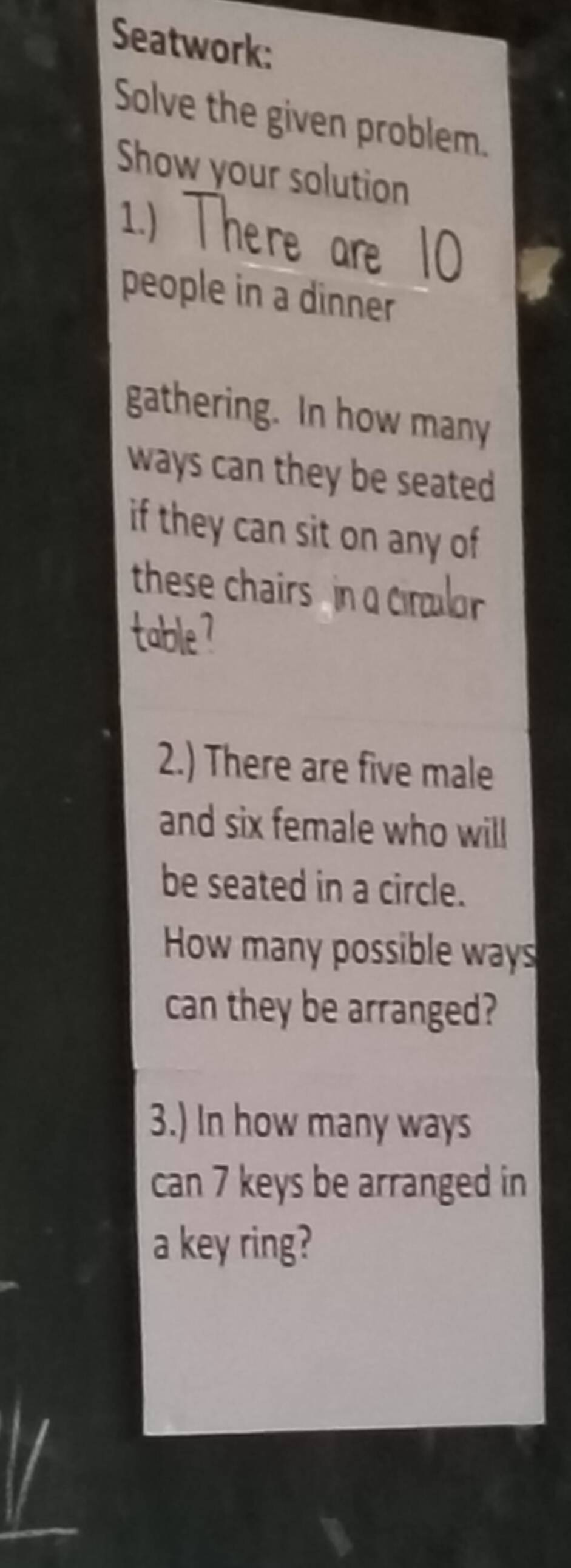 Seatwork: 
Solve the given problem. 
Show your solution 
1.) 
people in a dinner 
gathering. In how many 
ways can they be seated 
if they can sit on any of 
these chairs in 
2.) There are five male 
and six female who will 
be seated in a circle. 
How many possible ways 
can they be arranged? 
3.) In how many ways 
can 7 keys be arranged in 
a key ring?