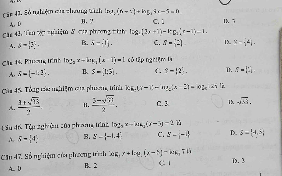 0
Câu 42. Số nghiệm của phương trình log _3(6+x)+log _39x-5=0.
A. 0
B. 2 C. 1 D. 3
Câu 43. Tìm tập nghiệm S của phương trình: log _3(2x+1)-log _3(x-1)=1. 
D.
A. S= 3. B. S= 1. C. S= 2. S= 4. 
Câu 44. Phương trình log _2x+log _2(x-1)=1 có tập nghiệm là
C.
A. S= -1;3. B. S= 1;3. S= 2. D. S= 1. 
Câu 45. Tổng các nghiệm của phương trình log _2(x-1)+log _2(x-2)=log _5125 là
A.  (3+sqrt(33))/2 .
B.  (3-sqrt(33))/2 . C. 3. D. sqrt(33). 
Câu 46. Tập nghiệm của phương trình log _2x+log _2(x-3)=2 là
A. S= 4
C.
B. S= -1,4 S= -1
D. S= 4,5
Câu 47. Số nghiệm của phương trình log _3x+log _3(x-6)=log _371a
A. 0 B. 2
C. 1 D. 3