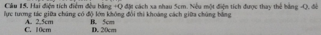 Hai điện tích điểm đều bằng +Q đặt cách xa nhau 5cm. Nếu một điện tích được thay thế bằng -Q, để
lực tương tác giữa chúng có độ lớn không đổi thì khoảng cách giữa chúng băng
A. 2,5cm B. 5cm
C. 10cm D. 20cm