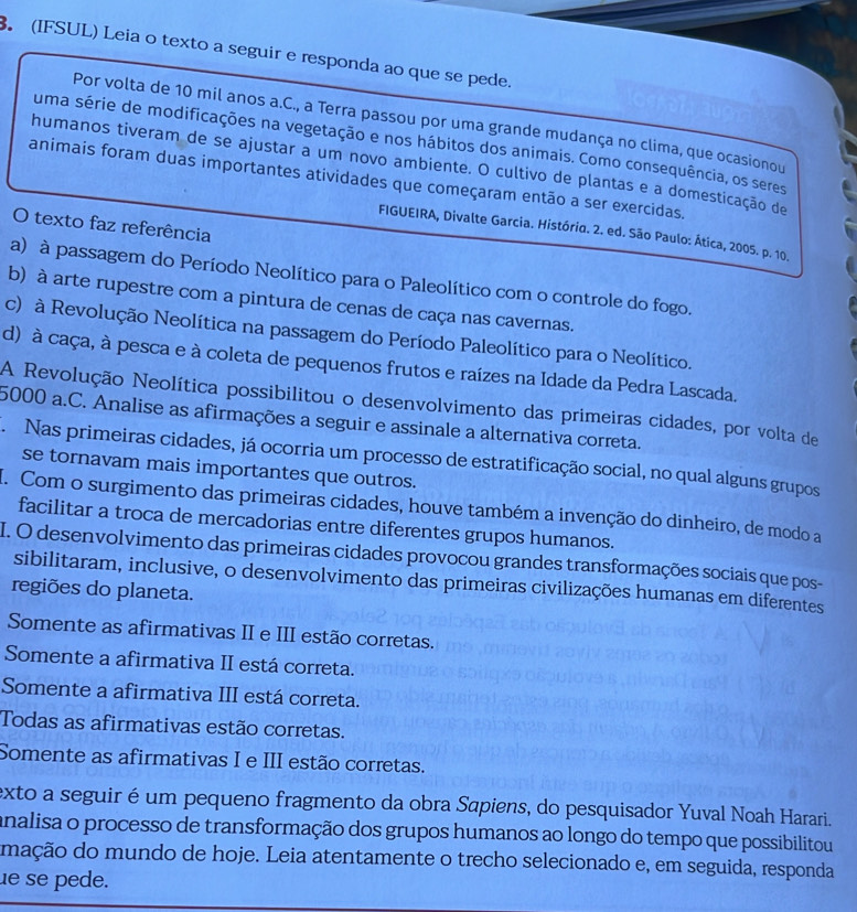 (IFSUL) Leia o texto a seguir e responda ao que se pede.
Por volta de 10 mil anos a.C., a Terra passou por uma grande mudança no clima, que ocasionou
uma série de modificações na vegetação e nos hábitos dos animais. Como consequência, os seres
humanos tiveram de se ajustar a um novo ambiente. O cultivo de plantas e a domesticação de
animais foram duas importantes atividades que começaram então a ser exercidas.
O texto faz referência
FIGUEIRA, Divalte Garcia. Histório. 2. ed. São Paulo: Ática, 2005. p. 10.
a) à passagem do Período Neolítico para o Paleolítico com o controle do fogo.
b) à arte rupestre com a pintura de cenas de caça nas cavernas.
c) à Revolução Neolítica na passagem do Período Paleolítico para o Neolítico.
d) à caça, à pesca e à coleta de pequenos frutos e raízes na Idade da Pedra Lascada.
A Revolução Neolítica possibilitou o desenvolvimento das primeiras cidades, por volta de
5000 a.C. Analise as afirmações a seguir e assinale a alternativa correta.
Nas primeiras cidades, já ocorria um processo de estratificação social, no qual alguns grupos
se tornavam mais importantes que outros.
I. Com o surgimento das primeiras cidades, houve também a invenção do dinheiro, de modo a
facilitar a troca de mercadorias entre diferentes grupos humanos.
I. O desenvolvimento das primeiras cidades provocou grandes transformações sociais que pos-
sibilitaram, inclusive, o desenvolvimento das primeiras civilizações humanas em diferentes
regiões do planeta.
Somente as afirmativas II e III estão corretas.
Somente a afirmativa II está correta.
Somente a afirmativa III está correta.
Todas as afirmativas estão corretas.
Somente as afirmativas I e III estão corretas.
exto a seguir é um pequeno fragmento da obra Sapiens, do pesquisador Yuval Noah Harari.
analisa o processo de transformação dos grupos humanos ao longo do tempo que possibilitou
mação do mundo de hoje. Leia atentamente o trecho selecionado e, em seguida, responda
e se pede.