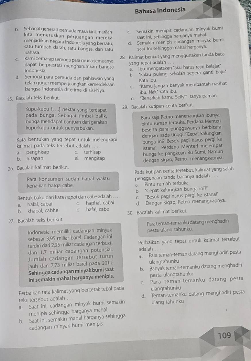 Bahasa Indonesia
b. Sebagai generasi pemuda masa kini, marilah c. Semakin menipis cadangan minyak bumi
kita meneruskan perjuangan mereka saat ini, sehingga harganya mahal.
menjadikan negara Indonesia yang bersatu, d. Semakin menipis cadangan minyak bumi
satu tumpah darah, satu bangsa, dan satu
bahasa. saat ini sehingga mahal harganya.
28. Kalimat berikut yang menggunakan tanda baca
cKami berharap semoga para muda semuanya
yang tepat adalah . . .
dapat berprestasi mengharumkan bangsa
Indonesia a. Ibu mengatakan 'aku harus rajin belajar.'
b “kalau pulang sekolah segera ganti baju.”
d. Semoga para pemuda dan pahlawan yan Kata ibu
telah gugur memperjuangkan kemerdekaan
c. “Kamu jangan banyak membantah nasihat
bangsa Indonesia diterima di sisi-Nya.
ibu, Nak," kata ibu.
25. Bacalah teks berikut. d. “Benarkah kamu Selly!” tanya paman
Kupu-kupu [. . .) nektar yang terdapat
29. Bacalah kutipan cerita berikut.
pada bunga. Sebagai timbal balik,
bunga mendapat bantuan dari gerakan Baru saja Retno menenangkan ibunya,
pintu rumah terbuka. Perdana Menteri
kupu-kupu untuk penyerbukan.
beserta para punggawanya berbicara
dengan nada tinggi, “Cepat kalungkan
Kata bentukan yang tepat untuk melengkapi bunga Ini? Besok pagi harus pergi ke
kalimat pada teks tersebut adalah . . . .
a. penghisap c terhisap istana! Perdana Menteri melempar
b. hisapan d. mengisap bunga ke pangkuan Bu Sumi. Namun
26. Bacalah kalimat berikut. dengan sigap, Retno menangkapnya.
Pada kutipan cerita tersebut, kalimat yang salah
Para konsumen sudah hapal waktu penggunaan tanda bacanya adalah .. .
kenaikan harga cabe a. Pintu rumah terbuka.
b. “Cepat kalungkan bunga ini?”
Bentuk baku dari kata hopal dan cabe adalah c. "Besok pagi harus pergi ke istana!"
a. hafal, cabai c haphal, cabaí d. Dengan sigap, Retno menangkapnya.
b. khapal, cabhe d hafal, cabe 30. Bacalah kalimat berikut.
27. Bacalah teks berikut.
Para teman-temanku datang menghadiri
Indonesia memiliki cadangan minyak pesta ulang tahunku.
sebesar 3,95 miliar barel. Cadangan ini
terdiri dari 2,25 miliar cadangan terbukti Perbaikan yang tepat untuk kalimat tersebut
dan 1,7 miliar cadangan potensial. adalah . . .
Jumlah cadangan tersebut turun a. Para teman-teman datang menghadiri pesta
jauh dari 7,73 miliar barel pada 2011. ulangtahunku
Sehingga cadangan minyak bumi saat b. Banyak teman-temanku datang menghadiri
ini semakin mahal harganya menipis. pesta ulangtahunku
c. Para teman-temanku datang pesta
Perbaikan tata kalimat yang bercetak tebal pada ulangtahunku
teks tersebut adalah .  . d. Teman-temanku datang menghadiri pesta
a. Saat ini, cadangan minyak bumi semakin ulang tahunku
menipis sehingga harganya mahal.
b. Saat ini, semakin mahal harganya sehingga
cadangan minyak bumi menipis.
109