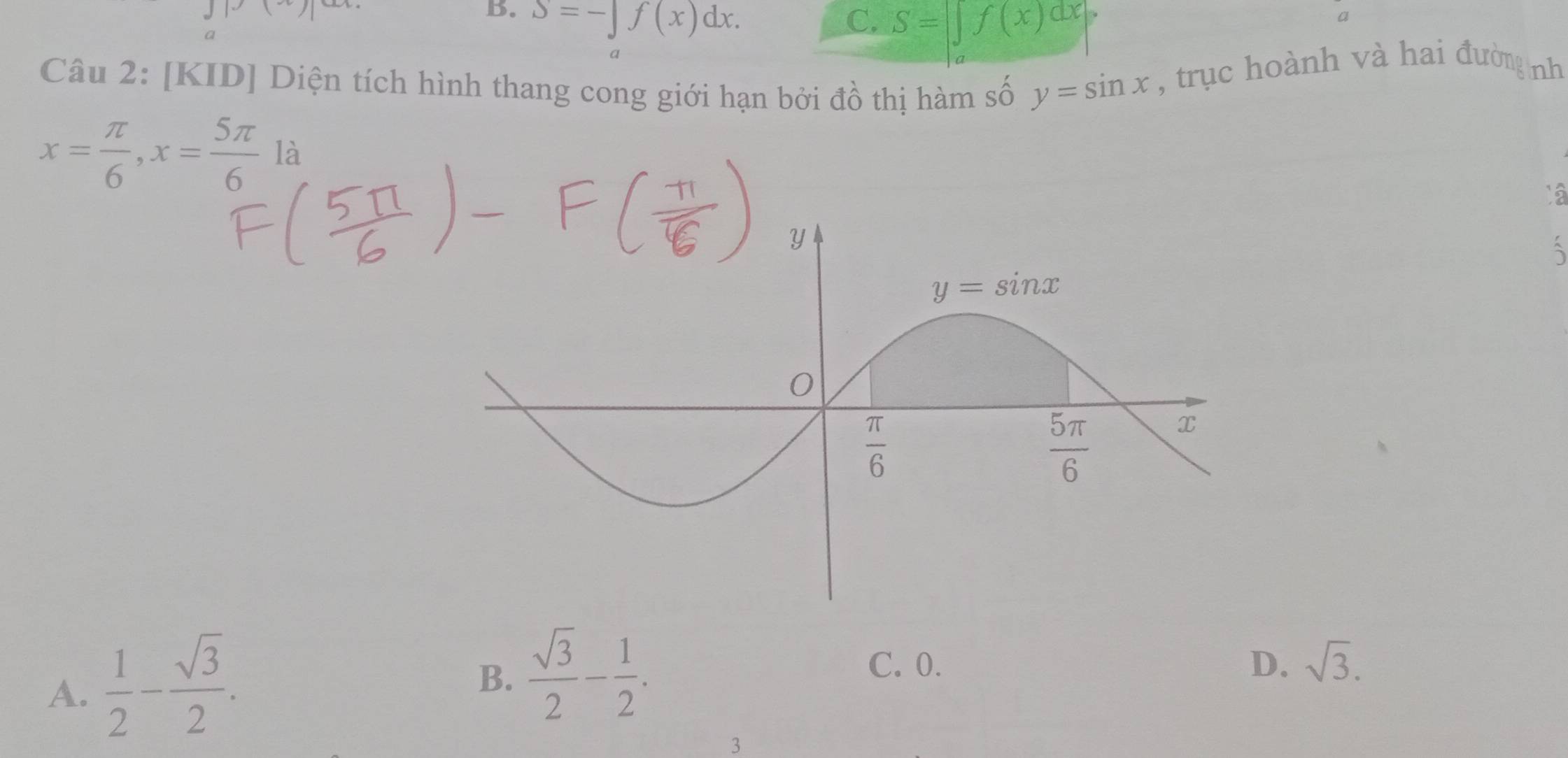 B. S=-∈t f(x)dx. C. S=∈t f(x)dx
a
Câu 2: [KID] Diện tích hình thang cong giới hạn bởi đồ thị hàm số y=sin x , trục hoành và hai đường nh
x= π /6 ,x= 5π /6  là
A.  1/2 - sqrt(3)/2 .
B.  sqrt(3)/2 - 1/2 .
C. 0. D. sqrt(3).
3