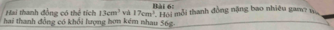 Hai thanh đồng có thể tích 13cm^3 và 17cm^3. Hỏi mỗi thanh đồng nặng bao nhiêu gam? Bi 
hai thanh đồng có khối lượng hơn kém nhau 56g.