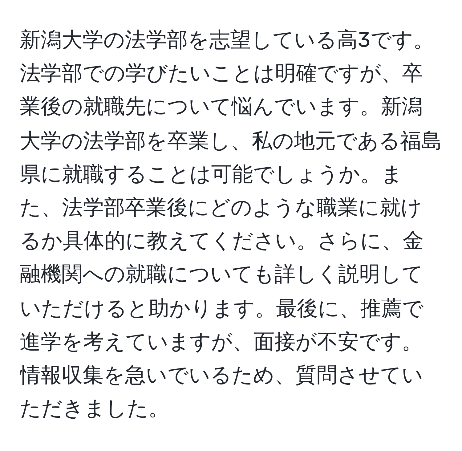 新潟大学の法学部を志望している高3です。法学部での学びたいことは明確ですが、卒業後の就職先について悩んでいます。新潟大学の法学部を卒業し、私の地元である福島県に就職することは可能でしょうか。また、法学部卒業後にどのような職業に就けるか具体的に教えてください。さらに、金融機関への就職についても詳しく説明していただけると助かります。最後に、推薦で進学を考えていますが、面接が不安です。情報収集を急いでいるため、質問させていただきました。