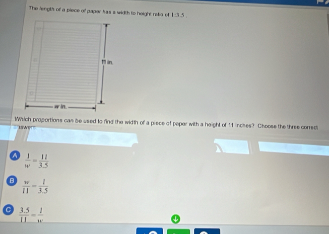 The length of a piece of paper has a width to height ratio of 1:3.5. 
Which proportions can be used to find the width of a piece of paper with a height of 11 inches? Choose the three correct
swer'
a  1/w = 11/3.5 
B  w/11 = 1/3.5 
C  (3.5)/11 = 1/w 