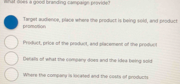 What does a good branding campaign provide?
Target audience, place where the product is being sold, and product
promotion
Product, price of the product, and placement of the product
Details of what the company does and the idea being sold
Where the company is located and the costs of products