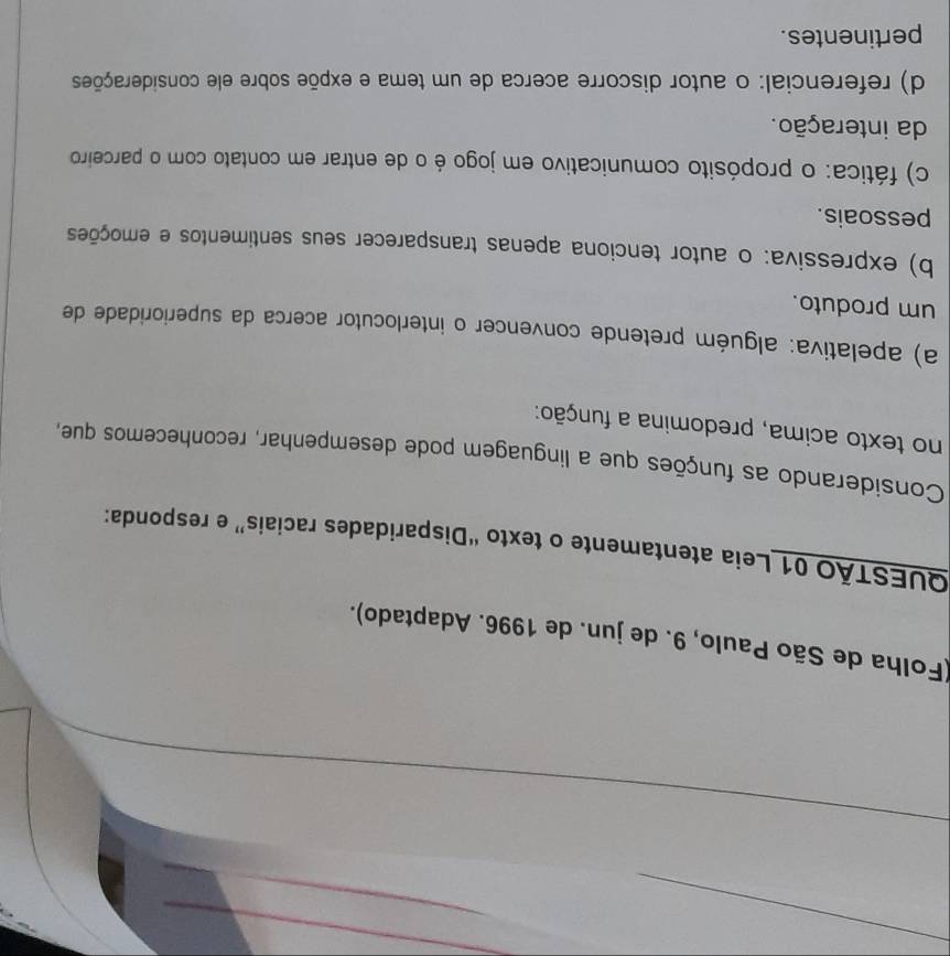 (Folha de São Paulo, 9. de jun. de 1996. Adaptado).
QUESTÃO 01 Leia atentamente o texto “Disparidades raciais” e responda:
Considerando as funções que a linguagem pode desempenhar, reconhecemos que,
no texto acima, predomina a função:
a) apelativa: alguém pretende convencer o interlocutor acerca da superioridade de
um produto.
b) expressiva: o autor tenciona apenas transparecer seus sentimentos e emoções
pessoais.
c) fática: o propósito comunicativo em jogo é o de entrar em contato com o parceiro
da interação.
d) referencial: o autor discorre acerca de um tema e expõe sobre ele considerações
pertinentes.