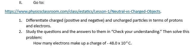 Go to: 
https://www.physicsclassroom.com/class/estatics/Lesson-1/Neutral-vs-Charged-Objects. 
1. Differentiate charged (positive and negative) and uncharged particles in terms of protons 
and electrons. 
2. Study the questions and the answers to them in “Check your understanding.” Then solve this 
problem: 
How many electrons make up a charge of -48.0* 10^(-6)C.