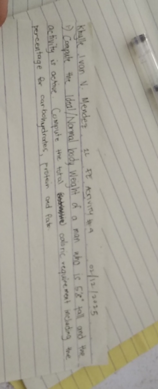 Khylle Ivan V. Mender. 3 FE. Aesvity a 0211212025 
compute the Ideal/ Normal body Weight of a man who is 5'8'' fall and the 
activity is active. Compute the total caloric requirement including the 
percentage for carbohydrates, protein and Pate