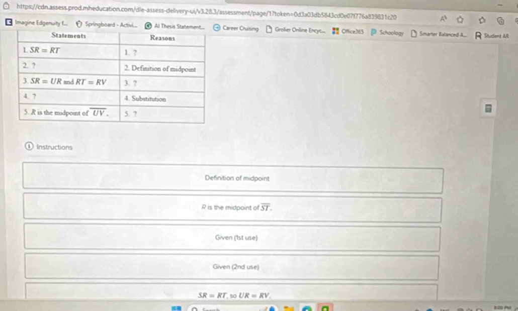 Imagine Edgenuity f... Springboard - Activi... Al Thesis StaCareer Cruising Grolier Online Encyc... Office365 Schoology Sinarter Balanced A.. R Student AR
① Instructions
Definition of midpoint
R is the midpoint of overline ST.
Given (1st use)
Given (2nd use)
SR=RT,soUR=RV.