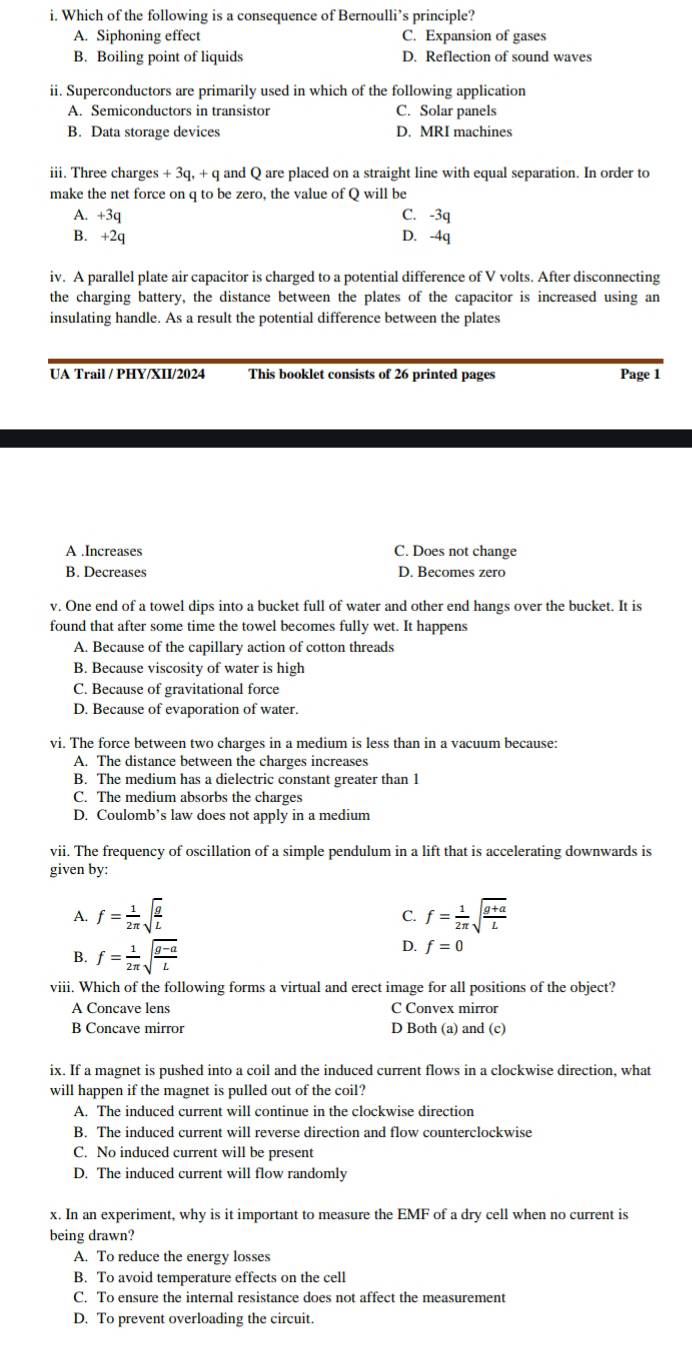 Which of the following is a consequence of Bernoulli’s principle?
A. Siphoning effect C. Expansion of gases
B. Boiling point of liquids D. Reflection of sound waves
ii. Superconductors are primarily used in which of the following application
A. Semiconductors in transistor C. Solar panels
B. Data storage devices D. MRI machines
iii. Three charges + 3q, + q and Q are placed on a straight line with equal separation. In order to
make the net force on q to be zero, the value of Q will be
A. +3q C. -3q
B. +2q D. -4q
iv. A parallel plate air capacitor is charged to a potential difference of V volts. After disconnecting
the charging battery, the distance between the plates of the capacitor is increased using an
insulating handle. As a result the potential difference between the plates
UA Trail / PHY/XII/2024 This booklet consists of 26 printed pages Page 1
A .Increases C. Does not change
B. Decreases D. Becomes zero
v. One end of a towel dips into a bucket full of water and other end hangs over the bucket. It is
found that after some time the towel becomes fully wet. It happens
A. Because of the capillary action of cotton threads
B. Because viscosity of water is high
C. Because of gravitational force
D. Because of evaporation of water.
vi. The force between two charges in a medium is less than in a vacuum because:
A. The distance between the charges increases
B. The medium has a dielectric constant greater than 1
C. The medium absorbs the charges
D. Coulomb’s law does not apply in a medium
vii. The frequency of oscillation of a simple pendulum in a lift that is accelerating downwards is
given by:
A. f= 1/2π  sqrt(frac g)L f= 1/2π  sqrt(frac g+a)L
C.
D.
B. f= 1/2π  sqrt(frac g-a)L f=0
viii. Which of the following forms a virtual and erect image for all positions of the object?
A Concave lens C Convex mirror
B Concave mirror D Both (a) and (c)
ix. If a magnet is pushed into a coil and the induced current flows in a clockwise direction, what
will happen if the magnet is pulled out of the coil?
A. The induced current will continue in the clockwise direction
B. The induced current will reverse direction and flow counterclockwise
C. No induced current will be present
D. The induced current will flow randomly
x. In an experiment, why is it important to measure the EMF of a dry cell when no current is
being drawn?
A. To reduce the energy losses
B. To avoid temperature effects on the cell
C. To ensure the internal resistance does not affect the measurement
D. To prevent overloading the circuit.