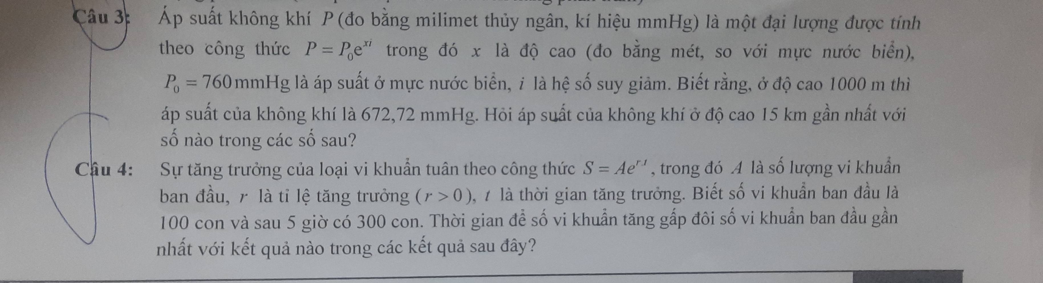 Áp suất không khí P (đo bằng milimet thủy ngân, kí hiệu mmHg) là một đại lượng được tính 
theo công thức P=P_0e^(xi) trong đó x là độ cao (đo bằng mét, so với mực nước biển),
P_0=760 mmHg là áp suất ở mực nước biển, i là hệ số suy giảm. Biết rằng, ở độ cao 1000 m thì 
áp suất của không khí là 672,72 mmHg. Hỏi áp suất của không khí ở độ cao 15 km gần nhất với 
số nào trong các số sau? 
: Sự tăng trưởng của loại vi khuẩn tuân theo công thức S=Ae^(r.1) , trong đó A là số lượng vi khuẩn 
ban đầu, r là tỉ lệ tăng trưởng (r>0) 1,7 là thời gian tăng trưởng. Biết số vi khuẩn ban đầu là
100 con và sau 5 giờ có 300 con. Thời gian để số vi khuẩn tăng gấp đôi số vi khuẩn ban đầu gần 
nhất với kết quả nào trong các kết quả sau đây?