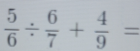  5/6 /  6/7 + 4/9 =