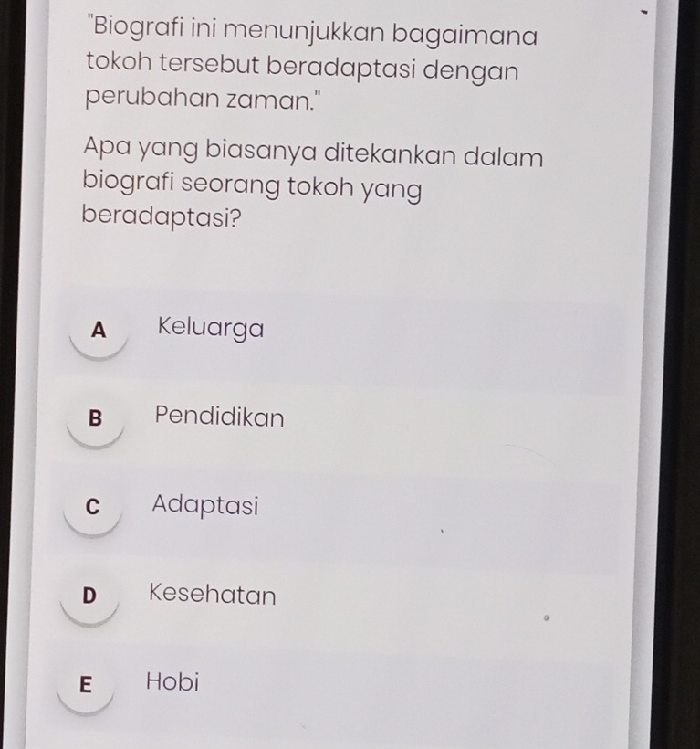 "Biografi ini menunjukkan bagaimana
tokoh tersebut beradaptasi dengan
perubahan zaman."
Apa yang biasanya ditekankan dalam
biografi seorang tokoh yang
beradaptasi?
A Keluarga
B Pendidikan
c Adaptasi
D Kesehatan
E Hobi