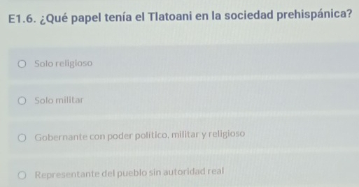 E1.6. ¿Qué papel tenía el Tlatoani en la sociedad prehispánica?
Solo religioso
Solo militar
Gobernante con poder político, militar y religioso
Representante del pueblo sin autoridad real