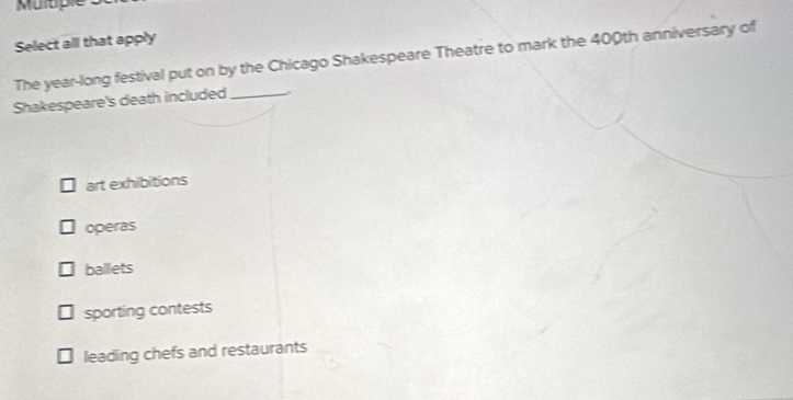 Muluple
Select all that apply
The year-long festival put on by the Chicago Shakespeare Theatre to mark the 400th anniversary of
Shakespeare's death included _.
art exhibitions
operas
ballets
sporting contests
leading chefs and restaurants