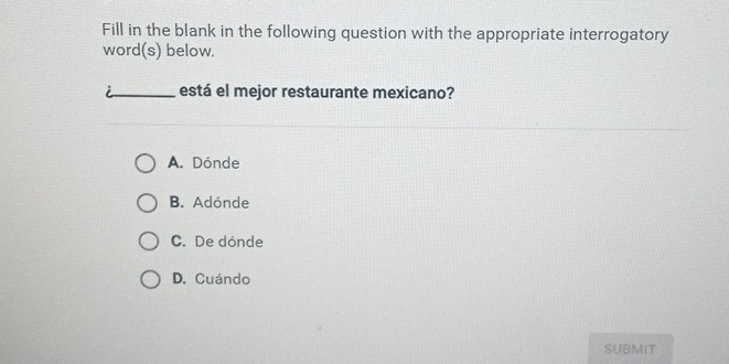 Fill in the blank in the following question with the appropriate interrogatory
word(s) below.
está el mejor restaurante mexicano?
A. Dónde
B. Adónde
C. De dónde
D. Cuándo
SUBMIT