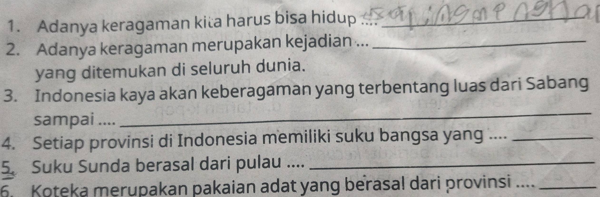 Adanya keragaman kita harus bisa hidup ...._ 
2. Adanya keragaman merupakan kejadian ..._ 
yang ditemukan di seluruh dunia. 
3. Indonesia kaya akan keberagaman yang terbentang luas dari Sabang 
sampai .... 
_ 
4. Setiap provinsi di Indonesia memiliki suku bangsa yang ...._ 
5. Suku Sunda berasal dari pulau ...._ 
6. Koteka merupakan pakaian adat yang berasa! dari provinsi ...._