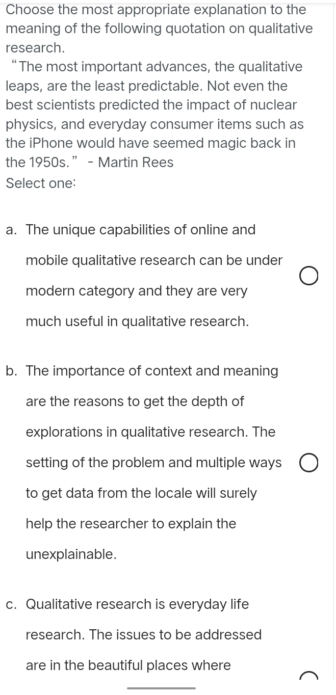 Choose the most appropriate explanation to the
meaning of the following quotation on qualitative
research.
“ The most important advances, the qualitative
leaps, are the least predictable. Not even the
best scientists predicted the impact of nuclear
physics, and everyday consumer items such as
the iPhone would have seemed magic back in
the 1950s.” - Martin Rees
Select one:
a. The unique capabilities of online and
mobile qualitative research can be under
modern category and they are very
much useful in qualitative research.
b. The importance of context and meaning
are the reasons to get the depth of
explorations in qualitative research. The
setting of the problem and multiple ways
to get data from the locale will surely
help the researcher to explain the
unexplainable.
c. Qualitative research is everyday life
research. The issues to be addressed
are in the beautiful places where
_