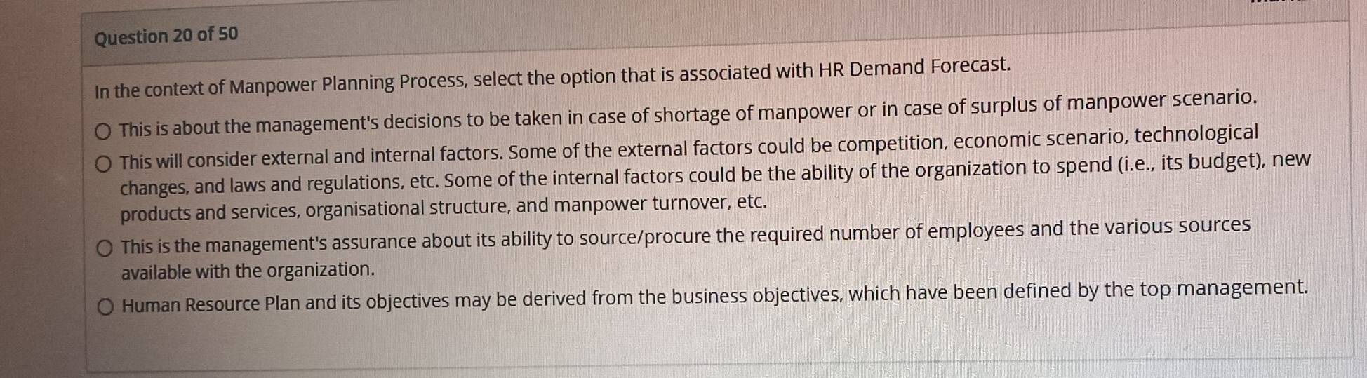 In the context of Manpower Planning Process, select the option that is associated with HR Demand Forecast.
This is about the management's decisions to be taken in case of shortage of manpower or in case of surplus of manpower scenario.
This will consider external and internal factors. Some of the external factors could be competition, economic scenario, technological
changes, and laws and regulations, etc. Some of the internal factors could be the ability of the organization to spend (i.e., its budget), new
products and services, organisational structure, and manpower turnover, etc.
This is the management's assurance about its ability to source/procure the required number of employees and the various sources
available with the organization.
Human Resource Plan and its objectives may be derived from the business objectives, which have been defined by the top management.