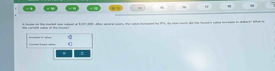 10 11 12 13 14 15 16 17 18 19 
A house on the market was valued at $305,000. After several years, the value increased by 9%. By how much did the house's value increase in dollars? What is 
the current value of the house? 
Increase in value: 
Current house value: 
× 5