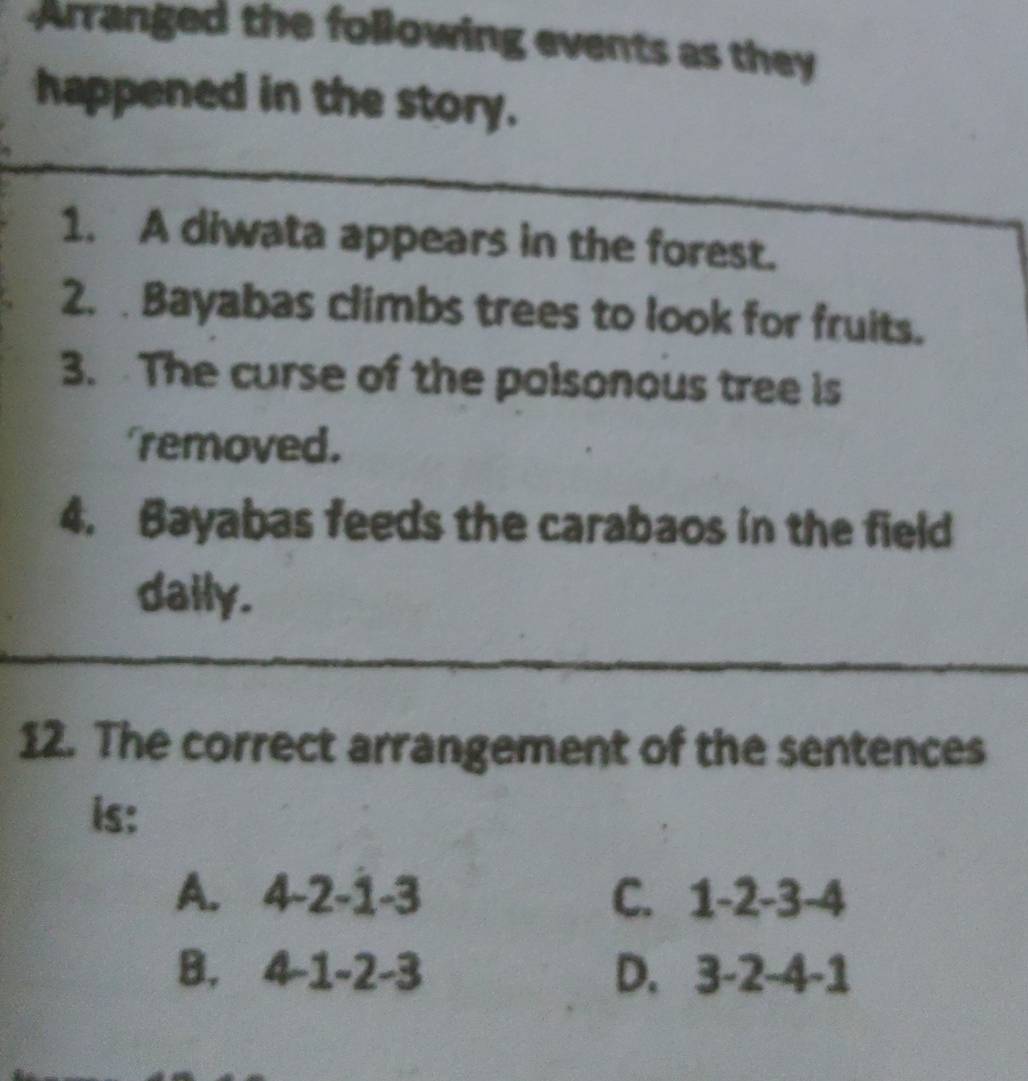 Arranged the following events as they
happened in the story.
1. A diwata appears in the forest.
2. . Bayabas climbs trees to look for fruits.
3. The curse of the polsonous tree is
removed.
4. Bayabas feeds the carabaos in the field
daily.
12. The correct arrangement of the sentences
is:
A. 4-2-1-3 C. 1-2-3-4
B. 4-1-2-3 D. 3-2-4-1