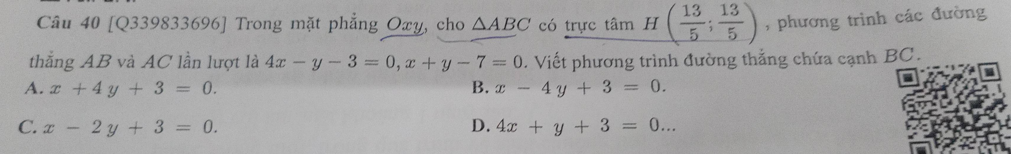 [Q339833696] Trong mặt phẳng Oxy, cho △ ABC có trực tâm H( 13/5 ; 13/5 ) , phương trình các đường
thắng AB và AC lần lượt là 4x-y-3=0, x+y-7=0. Viết phương trình đường thắng chứa cạnh BC.
A. x+4y+3=0. B. x-4y+3=0.
C. x-2y+3=0. D. 4x+y+3=0...