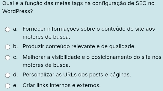 Qual é a função das metas tags na configuração de SEO no
WordPress?
a. Fornecer informações sobre o conteúdo do site aos
motores de busca.
b. Produzir conteúdo relevante e de qualidade.
c. Melhorar a visibilidade e o posicionamento do site nos
motores de busca.
d. Personalizar as URLs dos posts e páginas.
e. Criar links internos e externos.