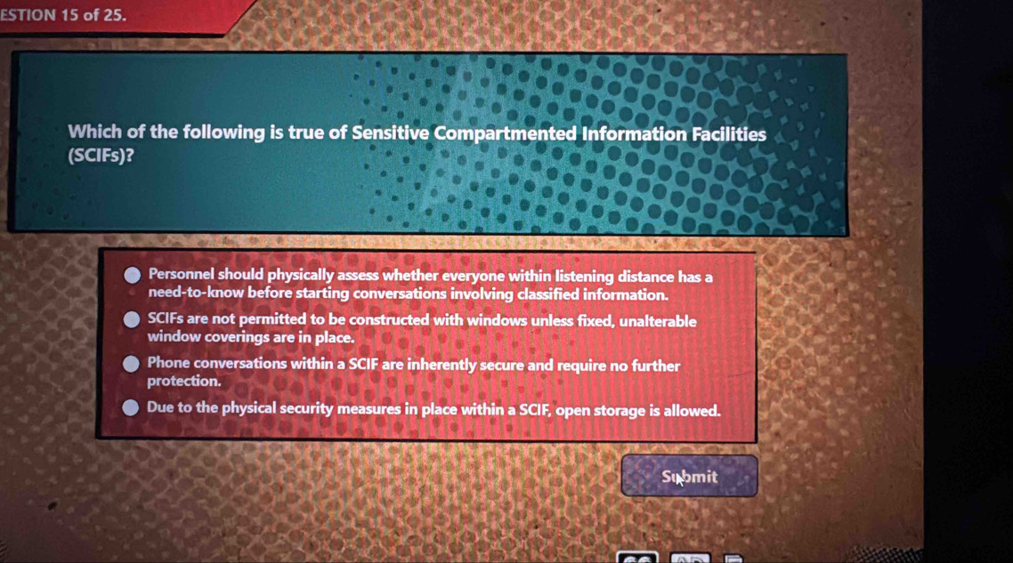 ESTION 15 of 25.
Which of the following is true of Sensitive Compartmented Information Facilities
(SCIFs)?
Personnel should physically assess whether everyone within listening distance has a
need-to-know before starting conversations involving classified information.
SCIFs are not permitted to be constructed with windows unless fixed, unalterable
window coverings are in place.
Phone conversations within a SCIF are inherently secure and require no further
protection.
Due to the physical security measures in place within a SCIF, open storage is allowed.
Submit