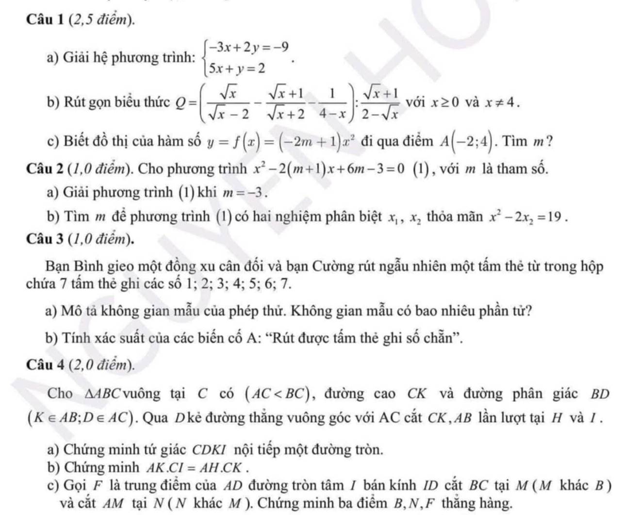 (2,5 điểm).
a) Giải hệ phương trình: beginarrayl -3x+2y=-9 5x+y=2endarray. .
b) Rút gọn biểu thức Q=( sqrt(x)/sqrt(x)-2 - (sqrt(x)+1)/sqrt(x)+2 - 1/4-x ): (sqrt(x)+1)/2-sqrt(x)  với x≥ 0 và x!= 4.
c) Biết đồ thị của hàm số y=f(x)=(-2m+1)x^2 đi qua điểm A(-2;4). Tim m ?
Câu 2 (1,0 điểm). Cho phương trình x^2-2(m+1)x+6m-3=0 (1), với m là tham số.
a) Giải phương trình (1) khi m=-3.
b) Tìm m để phương trình (1) có hai nghiệm phân biệt x_1,x_2 thỏa mãn x^2-2x_2=19.
Câu 3 (1,0 điểm).
Bạn Bình gieo một đồng xu cân đối và bạn Cường rút ngẫu nhiên một tấm thẻ từ trong hộp
chứa 7 tẩm thẻ ghi các số 1; 2; 3; 4; 5; 6; 7.
a) Mô tả không gian mẫu của phép thử. Không gian mẫu có bao nhiêu phần tử?
b) Tính xác suất của các biến cố A: “Rút được tấm thẻ ghi số chẵn”.
Câu 4 (2,0 điểm).
Cho △ ABC vuông tại C có (AC , đường cao CK và đường phân giác BD
(K∈ AB;D∈ AC). Qua Dkẻ đường thẳng vuông góc với AC cắt CK, AB lần lượt tại H và I .
a) Chứng minh tứ giác CDKI nội tiếp một đường tròn.
b) Chứng minh AK.CI=AH.CK.
c) Gọi F là trung điểm của AD đường tròn tâm I bán kính ID cắt BC tại M ( M khác B )
và cắt AM tại N ( N khác M ). Chứng minh ba điểm B, N, F thắng hàng.