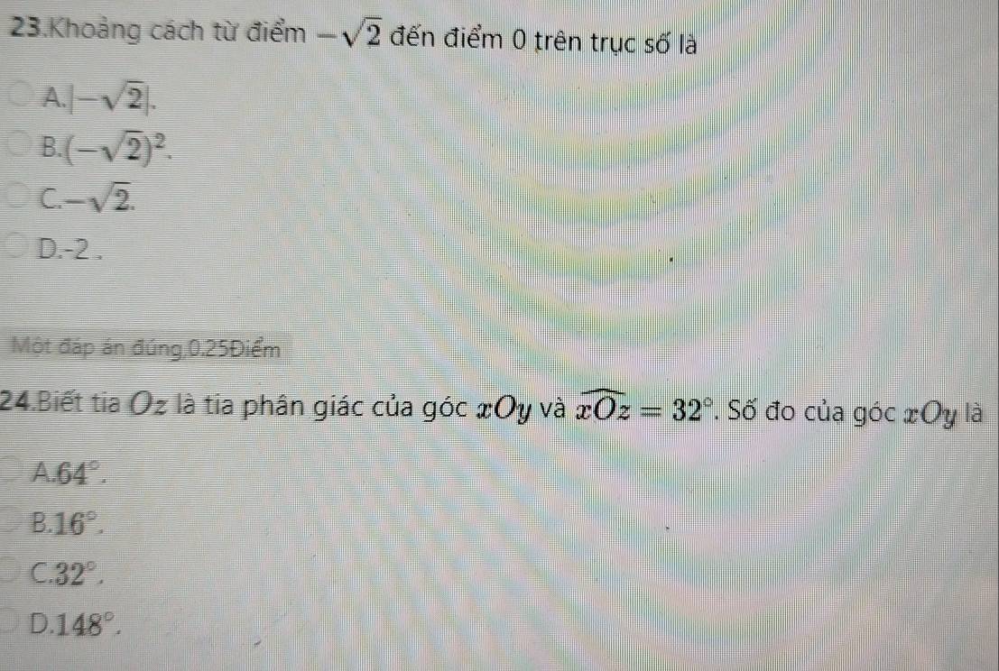 Khoảng cách từ điểm -sqrt(2) đến điểm 0 trên trục số là
A |-sqrt(2)|.
B. (-sqrt(2))^2.
C -sqrt(2).
D. -2.
Một đáp án đúng, 0.25Điểm
24.Biết tia Oz là tia phân giác của góc xOy và widehat xOz=32° '. Số đo của góc xOy là
A 64°.
B. 16°.
C. 32°.
D. 148°.