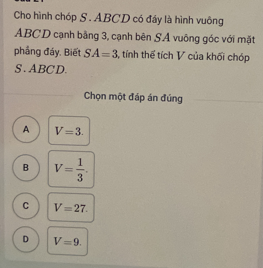 Cho hình chóp S. ABCD có đáy là hình vuông
ABCD cạnh bằng 3, cạnh bên SA vuông góc với mặt
phẳng đáy. Biết SA=3 5, tính thể tích V của khối chóp
S . ABCD.
Chọn một đáp án đúng
A V=3.
B V= 1/3 .
C V=27.
D V=9.