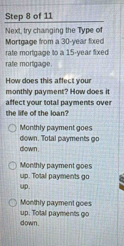 Next, try changing the Type of
Mortgage from a 30-year fixed
rate mortgage to a 15-year fixed
rate mortgage.
How does this affect your
monthly payment? How does it
affect your total payments over
the life of the loan?
Monthly payment goes
down. Total payments go
down.
Monthly payment goes
up. Total payments go
up.
Monthly payment goes
up. Total payments go
down.