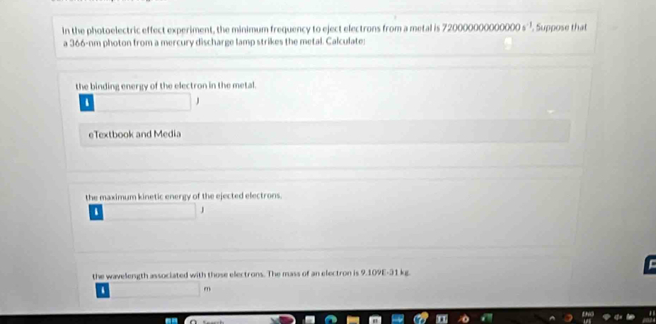 In the photoelectric effect experiment, the minimum frequency to eject electrons from a metal is 720000000000000^(-1). Suppose that 
a 366-nm photon from a mercury discharge lamp strikes the metal. Calculate: 
the binding energy of the electron in the metal. 
J 
eTextbook and Media 
the maximum kinetic energy of the ejected electrons. 
the wavelength associated with those electrons. The mass of an electron is 9.109E-31 kg. 
3