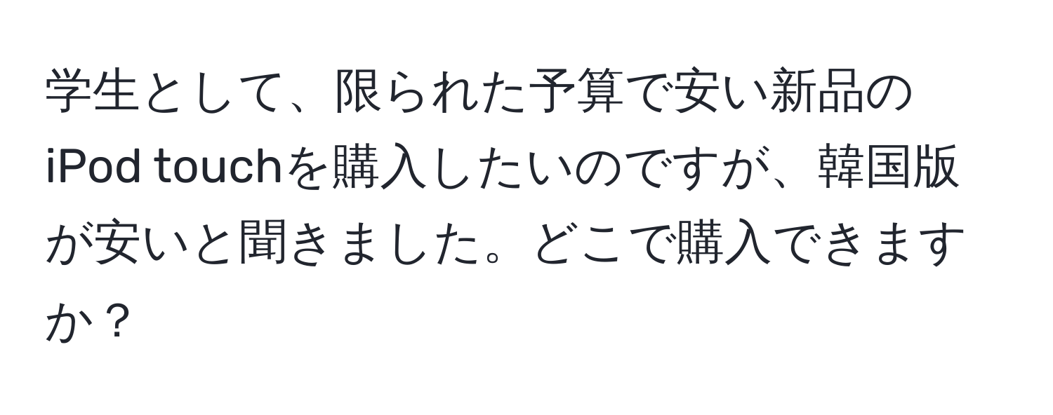 学生として、限られた予算で安い新品のiPod touchを購入したいのですが、韓国版が安いと聞きました。どこで購入できますか？