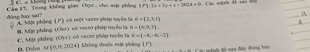 a không cùng phủ
Câu 17. Trong không gian Oxyz , cho mặt phẳng (P):2x+3y+z-2024=0 Các mệnh đê sau đây
dúng hay sai?
A. Mặt phẳng (P) có một vectơ pháp tuyển là vector n=(2;3;1).
B. Mặt phẳng (Oxz) ) có vectơ pháp tuyến là vector n=(6;9;3).
C. Mặt phẳng (Oyz) có vectơ pháp tuyến là vector n=(-4;-6;-2).
D. Điểm M(0;0;2024) không thuộc mặt phẳng (P).
2-0 Các mệnh đề sau đây đúng hay