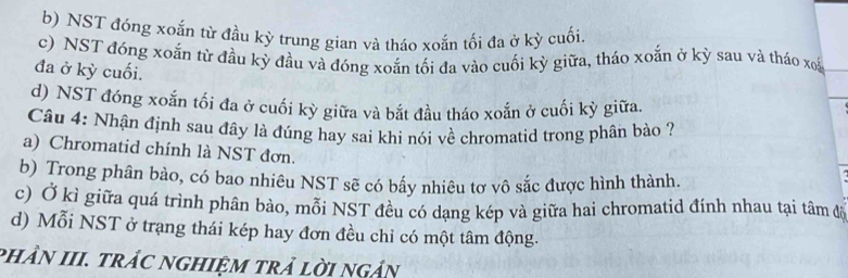 b) NST đóng xoắn từ đầu kỳ trung gian và tháo xoắn tối đa ở kỳ cuối.
c) NST đóng xoắn từ đầu kỳ đầu và đóng xoắn tối đa vào cuối kỳ giữa, tháo xoắn ở kỳ sau và tháo xoã
đa ở kỳ cuối.
d) NST đóng xoắn tối đa ở cuối kỳ giữa và bắt đầu tháo xoắn ở cuối kỳ giữa.
_
Câu 4: Nhận định sau đây là đúng hay sai khi nói về chromatid trong phân bào ?
a) Chromatid chính là NST đơn.
b) Trong phân bào, có bao nhiêu NST sẽ có bấy nhiêu tơ vô sắc được hình thành.
c) Ở kì giữa quá trình phân bào, mỗi NST đều có dạng kép và giữa hai chromatid đinh nhau tại tâm độ
d) Mỗi NST ở trạng thái kép hay đơn đều chỉ có một tâm động.
phầN III. trÁC ngHIệM trả lời ngản