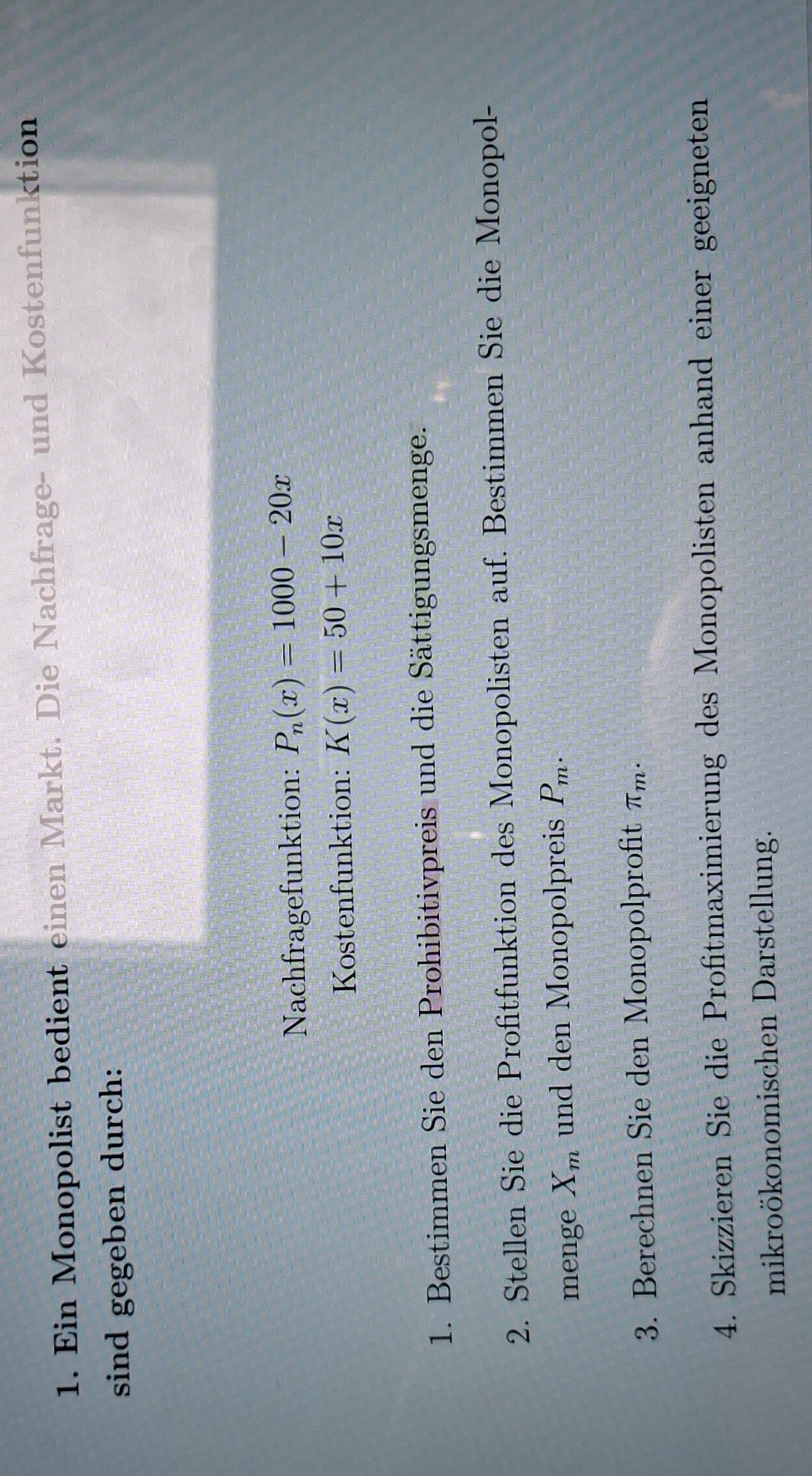 Ein Monopolist bedient einen Markt. Die Nachfrage- und Kostenfunktion 
sind gegeben durch: 
Nachfragefunktion: P_n(x)=1000-20x
Kostenfunktion: K(x)=50+10x
1. Bestimmen Sie den Prohibitivpreis und die Sättigungsmenge. 
2. Stellen Sie die Profitfunktion des Monopolisten auf. Bestimmen Sie die Monopol- 
menge X_m und den Monopolpreis P_m. 
3. Berechnen Sie den Monopolprofit π _m. 
4. Skizzieren Sie die Profitmaximierung des Monopolisten anhand einer geeigneten 
mikroökonomischen Darstellung.