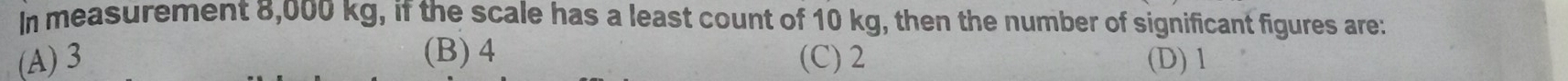 In measurement 8,000 kg, if the scale has a least count of 10 kg, then the number of significant figures are:
(A) 3 (B) 4 (C) 2 (D) 1