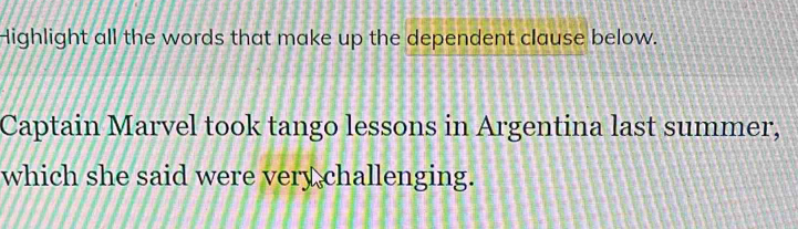 Highlight all the words that make up the dependent clause below. 
Captain Marvel took tango lessons in Argentina last summer, 
which she said were very challenging.