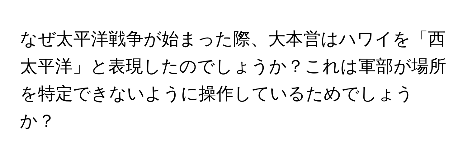 なぜ太平洋戦争が始まった際、大本営はハワイを「西太平洋」と表現したのでしょうか？これは軍部が場所を特定できないように操作しているためでしょうか？