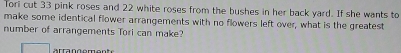 Tori cut 33 pink roses and 22 white roses from the bushes in her back yard. If she wants to 
make some identical flower arrangements with no flowers left over, what is the greatest 
number of arrangements Tori can make?