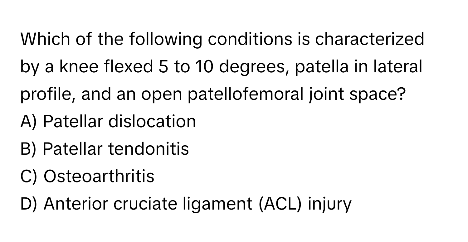 Which of the following conditions is characterized by a knee flexed 5 to 10 degrees, patella in lateral profile, and an open patellofemoral joint space?

A) Patellar dislocation 
B) Patellar tendonitis 
C) Osteoarthritis 
D) Anterior cruciate ligament (ACL) injury