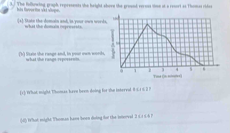 The following graph represents the height above the ground versus time at a resort as Thomas rides 
his favorite ski slope. 
(a) State the domain and, in your own words, 106
what the domain represents.
50
(b) State the range and, in your own words, n 
what the range represents.
o 1 2 3 4 s 0
Time (in minutes) 
(c) What might Thomas have been doing for the interval 0≤ t≤ 27
(d) What might Thomas have been doing for the interval 2≤ t≤ 6 ?