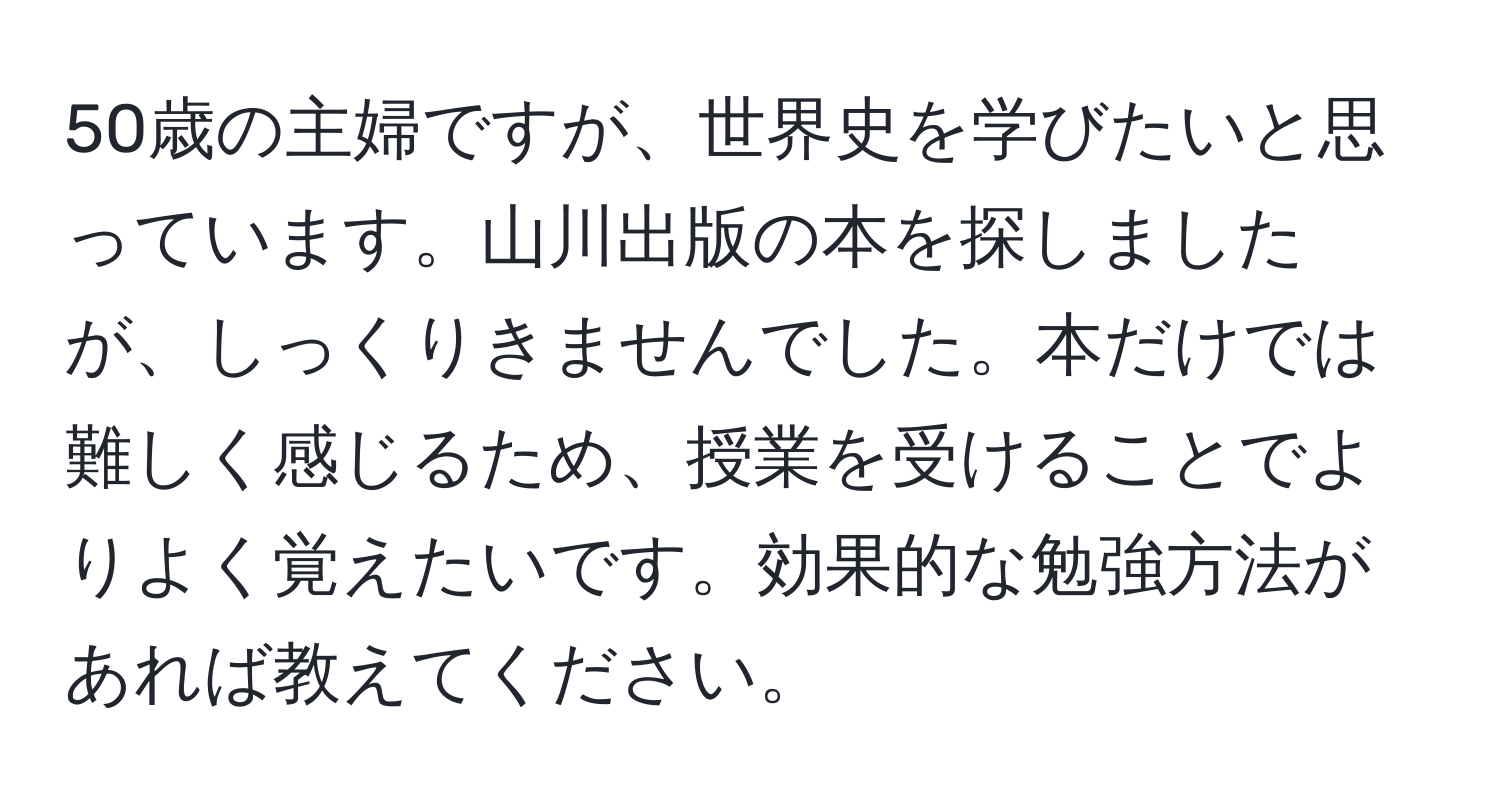 50歳の主婦ですが、世界史を学びたいと思っています。山川出版の本を探しましたが、しっくりきませんでした。本だけでは難しく感じるため、授業を受けることでよりよく覚えたいです。効果的な勉強方法があれば教えてください。