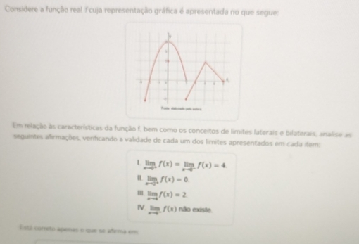 Considere a função real / cuja representação gráfica é apresentada no que segue:
b
.
Em relação às características da função f, bem como os conceitos de límites laterais e bilaterais, analise as
seguintes afirmações, verificando a validade de cada um dos límites apresentados em cada item:
L limlimits _xto 0^+f(x)=limlimits _xto 0^-f(x)=4
limlimits _xto 0^+f(x)=0
limlimits _xto 0f(x)=2
IV limlimits _xto 0^-f(x) não existe.
Eistá correto apenas o que se afirma em