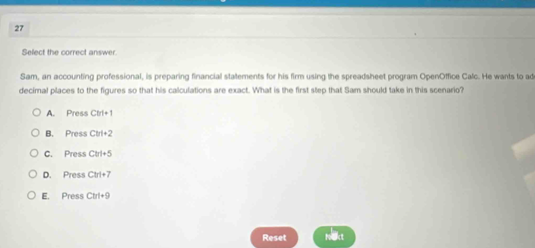 Select the correct answer.
Sam, an accounting professional, is preparing financial statements for his firm using the spreadsheet program OpenOffice Calc. He wants to ad
decimal places to the figures so that his calculations are exact. What is the first step that Sam should take in this scenario?
A. Press Ctrl+1
B. Press Ctrl+2
C. Press Ctrl+5
D. Press Ctrl+7
E. Press Ctrl+9
Reset Ne